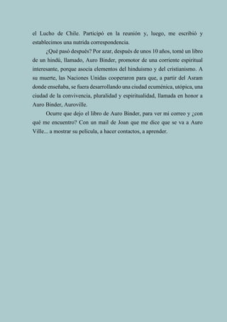 68
el Lucho de Chile. Participó en la reunión y, luego, me escribió y
establecimos una nutrida correspondencia.
¿Qué pasó después? Por azar, después de unos 10 años, tomé un libro
de un hindú, llamado, Auro Binder, promotor de una corriente espiritual
interesante, porque asocia elementos del hinduismo y del cristianismo. A
su muerte, las Naciones Unidas cooperaron para que, a partir del Asram
donde enseñaba, se fuera desarrollando una ciudad ecuménica, utópica, una
ciudad de la convivencia, pluralidad y espiritualidad, llamada en honor a
Auro Binder, Auroville.
Ocurre que dejo el libro de Auro Binder, para ver mi correo y ¿con
qué me encuentro? Con un mail de Joan que me dice que se va a Auro
Ville... a mostrar su película, a hacer contactos, a aprender.
 