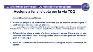 Accions a fer si s’opta per la via TCQ
• Informàticament: no cal fer res
• Anàlisi de proposta de coeficients correctors que es podrien aplicar segons la
via triada que interessés en un projecte.
Aquest punt necessita una anàlisi de tècnics capítol per capítol per tal de veure quins son els
treballs d’obra que es poden veure més afectats i fer una primera estimació ràpida de la variació.
• Difusió de les eines a través d’articles, webinar, i xarxes. Encara que no són
novetats pròpiament dites, ara adquireixen valor i és molt probable que molta
gent ni les conegui.
• Posar en coneixement de les Administracions públiques, i agents rellevants del
sector.
2.- Alternatives genèriques TCQ modificació pressupostos
 