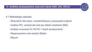 4 - Anàlisis pressupostos execució obres Edif, Urb, OCivil
4.1 Metodologia aplicada
- Descripció obra tipus, característiques y pressupost original
- Anàlisis PO, variació del cost por efecte rendiment (MO)
- Anàlisis increment CI: Rt PO + Gantt cavalcaments
- Repercussions cost estudio SSalut
- Resum
 