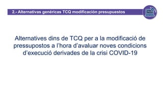 2.- Alternativas genéricas TCQ modificación presupuestos
efecto Covid-19
Alternatives dins de TCQ per a la modificació de
pressupostos a l’hora d’avaluar noves condicions
d’execució derivades de la crisi COVID-19
 