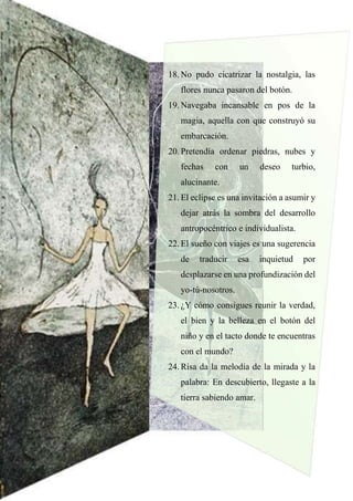 18. No pudo cicatrizar la nostalgia, las
flores nunca pasaron del botón.
19. Navegaba incansable en pos de la
magia, aquella con que construyó su
embarcación.
20. Pretendía ordenar piedras, nubes y
fechas con un deseo turbio,
alucinante.
21. El eclipse es una invitación a asumir y
dejar atrás la sombra del desarrollo
antropocéntrico e individualista.
22. El sueño con viajes es una sugerencia
de traducir esa inquietud por
desplazarse en una profundización del
yo-tú-nosotros.
23. ¿Y cómo consigues reunir la verdad,
el bien y la belleza en el botón del
niño y en el tacto donde te encuentras
con el mundo?
24. Risa da la melodía de la mirada y la
palabra: En descubierto, llegaste a la
tierra sabiendo amar.
 