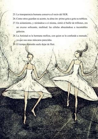 25. La transparencia humana conserva el rocío del SER.
26. Como otros guardan su acento, tu alma im- prime gota a gota su nobleza.
27. En aislamiento, y mirándose a sí misma, sintió el bullir de trillones, era
un exceso sofocante, multitud: las células abrazándose a incontables
galaxias.
28. La Amistad es la hermana melliza, con quien se lo confunde a menudo,
ya que usa unas máscaras parecidas.
29. El tiempo distraído suele dejar de fluir.
 