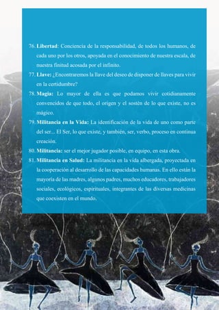76. Libertad: Conciencia de la responsabilidad, de todos los humanos, de
cada uno por los otros, apoyada en el conocimiento de nuestra escala, de
nuestra finitud acosada por el infinito.
77. Llave: ¿Encontraremos la llave del deseo de disponer de llaves para vivir
en la certidumbre?
78. Magia: Lo mayor de ella es que podamos vivir cotidianamente
convencidos de que todo, el origen y el sostén de lo que existe, no es
mágico.
79. Militancia en la Vida: La identificación de la vida de uno como parte
del ser... El Ser, lo que existe, y también, ser, verbo, proceso en continua
creación.
80. Militancia: ser el mejor jugador posible, en equipo, en esta obra.
81. Militancia en Salud: La militancia en la vida albergada, proyectada en
la cooperación al desarrollo de las capacidades humanas. En ello están la
mayoría de las madres, algunos padres, muchos educadores, trabajadores
sociales, ecológicos, espirituales, integrantes de las diversas medicinas
que coexisten en el mundo.
 