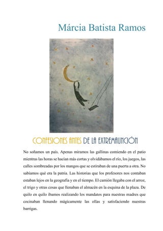 Márcia Batista Ramos
CONFESIONES ANTES DE LA EXTREMAUNCIÓN
No soñamos un país. Apenas miramos las gallinas comiendo en el patio
mientras las horas se hacían más cortas y olvidábamos el río, los juegos, las
calles sombreadas por los mangos que se estiraban de una puerta a otra. No
sabíamos qué era la patria. Las historias que los profesores nos contaban
estaban lejos en la geografía y en el tiempo. El camión llegaba con el arroz,
el trigo y otras cosas que llenaban el almacén en la esquina de la plaza. De
quilo en quilo íbamos realizando los mandatos para nuestras madres que
cocinaban llenando mágicamente las ollas y satisfaciendo nuestras
barrigas.
Confesiones antes de la extremaunción
 