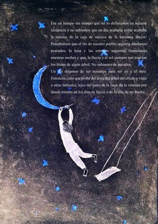 Era un tiempo sin tiempo que no lo definíamos en nuestra
inocencia y no sabíamos que un día acabaría como acababa
la música de la caja de música de la hermana mayor.
Pensábamos que el río de nuestro pueblo seguiría dándonos
pescados, la luna y las estrellas seguirían iluminando
nuestras noches y que, la lluvia y el sol siempre nos traerían
los frutos de algún árbol. No sabíamos de pecados.
Un día dejamos de ser nosotros para ser yo y el otro.
Entonces, creo que probé del fruto del árbol del olvido y viajé
a otras latitudes, lejos del patio de la casa, de la ventana por
donde miraba en los días de lluvia y de la olla de mi madre.
 