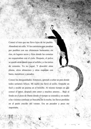 Conocí el tren que me llevo lejos de mi pueblo.
Abandoné mi calle. Vi las carreteras que pasaban
por pueblos con sus chimeneas humeantes sin
ríos, en lugares secos y fríos donde las cometas
no coqueteaban con el cielo. Después, el polvo
se quedó atrás dando paso al asfalto y a las torres
de cemento. Ya no jugué. Y descubrí otras
plazas, otros almacenes y otras esquinas con
bares, meretrices y pecados.
Conocí las desigualdades. Entonces, aprendí a soñar un país donde
todos seríamos felices. Mi sueño me llevó al exilio. Empuñé un
fusil y oculté un poema en el bolsillo. Al mismo tiempo en que
conocí el amor, después otro amor y muchos amores… Bajé al
fondo en el pozo de Dante donde el tiempo se extendía y en medio
a las visiones confusas yo buscaba, en la noche, las llaves perdidas
en el pasto crecido del verano. Era un pecador y poco me
importaba.
 
