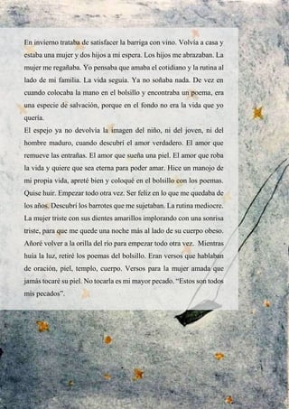 En invierno trataba de satisfacer la barriga con vino. Volvía a casa y
estaba una mujer y dos hijos a mi espera. Los hijos me abrazaban. La
mujer me regañaba. Yo pensaba que amaba el cotidiano y la rutina al
lado de mi familia. La vida seguía. Ya no soñaba nada. De vez en
cuando colocaba la mano en el bolsillo y encontraba un poema, era
una especie de salvación, porque en el fondo no era la vida que yo
quería.
El espejo ya no devolvía la imagen del niño, ni del joven, ni del
hombre maduro, cuando descubrí el amor verdadero. El amor que
remueve las entrañas. El amor que sueña una piel. El amor que roba
la vida y quiere que sea eterna para poder amar. Hice un manojo de
mi propia vida, apreté bien y coloqué en el bolsillo con los poemas.
Quise huir. Empezar todo otra vez. Ser feliz en lo que me quedaba de
los años. Descubrí los barrotes que me sujetaban. La rutina mediocre.
La mujer triste con sus dientes amarillos implorando con una sonrisa
triste, para que me quede una noche más al lado de su cuerpo obeso.
Añoré volver a la orilla del río para empezar todo otra vez. Mientras
huía la luz, retiré los poemas del bolsillo. Eran versos que hablaban
de oración, piel, templo, cuerpo. Versos para la mujer amada que
jamás tocaré su piel. No tocarla es mi mayor pecado. “Estos son todos
mis pecados”.
 