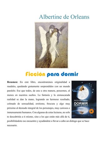 Albertine de Orleans
FICCIÓN PARA DORMIR
Resumen: En este libro, encontraremos originalidad a
raudales, quedando gratamente sorprendidos con un mundo
paralelo. Ese que todos, de una u otra manera, poseemos, al
menos en nuestros sueños. La fantasía y la enmascarada
realidad se dan la mano, logrando un hermoso resultado,
colmado de sensualidad, erotismo, frescura y algo muy
próximo al desnudo integral de los personajes, muy curiosos e
inmensamente humanos. Con algunas de estas lecturas, no solo
te descubrirás a ti mismo, sino a los que están más allá de ti,
posibilitándote ese encuentro y ayudándote a llevar a cabo un diálogo que se hace
necesario.
Ficción para dormir
 