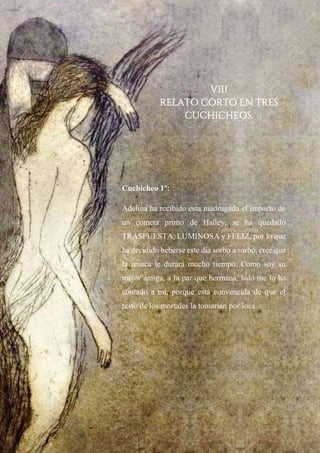 VIII
RELATO CORTO EN TRES
CUCHICHEOS.
Cuchicheo 1º:
Adelina ha recibido esta madrugada el impacto de
un cometa primo de Halley, se ha quedado
TRASPUESTA, LUMINOSA y FELIZ, por lo que
ha decidido beberse este día sorbo a sorbo, cree que
la resaca le durará mucho tiempo. Como soy su
mejor amiga, a la par que hermana, solo me lo ha
contado a mí, porque está convencida de que el
resto de los mortales la tomarían por loca.
 