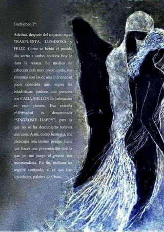 Cuchicheo 2º:
Adelina, después del impacto sigue
TRASPUESTA, LUMINOSA y
FELIZ. Como se bebió el pasado
día sorbo a sorbo, todavía hoy le
dura la resaca. Su médico de
cabecera está muy preocupado, sus
síntomas son los de una enfermedad
poco conocida que, según las
estadísticas, padece una persona
por CADA MILLÓN de habitantes
en este planeta. Esa extraña
enfermedad es denominada
“SINDROME HAPPY”, para la
que no se ha descubierto todavía
una cura. A mí, como hermana, me
preocupa muchísimo porque tiene
que hacer una presentación con la
que yo me juego el puesto por
recomendarla. En fin, mañana les
seguiré contando, sí es que hay
novedades, palabra de Charo.
 