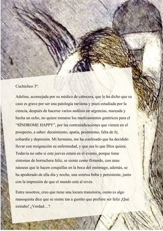 Cuchicheo 3º:
Adelina, aconsejada por su médico de cabecera, que le ha dicho que su
caso es grave por ser una patología rarísima y poco estudiada por la
ciencia, después de hacerse varios análisis en urgencias, mareada y
hecha un ocho, no quiere tomarse los medicamentos genéricos para el
“SÍNDROME HAPPY”, por las contraindicaciones que vienen en el
prospecto, a saber: decaimiento, apatía, pesimismo, falta de fe,
cobardía y depresión. Mi hermana, me ha confesado que ha decidido
llevar con resignación su enfermedad, y que sea lo que Dios quiera.
Todavía no sabe si este jueves estará en el evento, porque tiene
síntomas de borrachera feliz, se siente como flotando, con unas
náuseas que le hacen cosquillas en la boca del estómago, además, se
ha apoderado de ella día y noche, una sonrisa boba y persistente, junto
con la impresión de que el mundo está al revés.
Entre nosotros, creo que tiene una locura transitoria, como es algo
masoquista dice que se siente tan a gustito que prefiere ser feliz ¡Qué
extraño! ¿Verdad…?
 