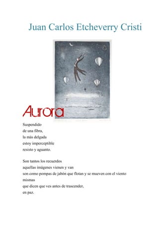 Juan Carlos Etcheverry Cristi
AURORA
Suspendido
de una fibra,
la más delgada
estoy imperceptible
resisto y aguanto.
Son tantos los recuerdos
aquellas imágenes vienen y van
son como pompas de jabón que flotan y se mueven con el viento
mismas
que dicen que ves antes de trascender,
en paz.
Aurora
 