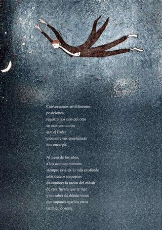 Conversamos en diferentes
posiciones,
registramos uno del otro
en esta comunión
que el Padre
mediante sus enseñanzas
nos encargó.
Al paso de los años,
a los acontecimientos
siempre está en lo más profundo
esos deseos inmensos
de conocer la razón del existir
de esta fuerza que te rige
y no sabes de dónde viene
que supones que los otros
también poseen.
 