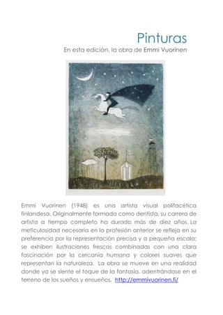 Pinturas
En esta edición, la obra de Emmi Vuorinen
Emmi Vuorinen (1948) es una artista visual polifacética
finlandesa. Originalmente formada como dentista, su carrera de
artista a tiempo completo ha durado más de diez años. La
meticulosidad necesaria en la profesión anterior se refleja en su
preferencia por la representación precisa y a pequeña escala;
se exhiben ilustraciones frescas combinadas con una clara
fascinación por la cercanía humana y colores suaves que
representan la naturaleza. La obra se mueve en una realidad
donde ya se siente el toque de la fantasía, adentrándose en el
terreno de los sueños y ensueños. http://emmivuorinen.fi/
 