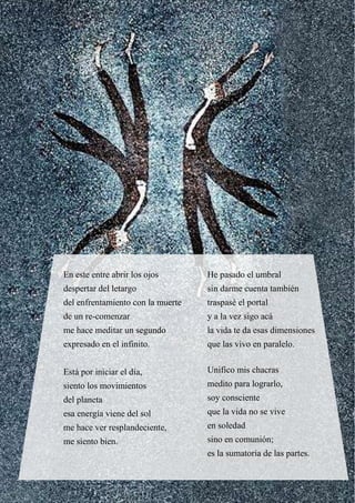 En este entre abrir los ojos
despertar del letargo
del enfrentamiento con la muerte
de un re-comenzar
me hace meditar un segundo
expresado en el infinito.
Está por iniciar el día,
siento los movimientos
del planeta
esa energía viene del sol
me hace ver resplandeciente,
me siento bien.
He pasado el umbral
sin darme cuenta también
traspasé el portal
y a la vez sigo acá
la vida te da esas dimensiones
que las vivo en paralelo.
Unifico mis chacras
medito para lograrlo,
soy consciente
que la vida no se vive
en soledad
sino en comunión;
es la sumatoria de las partes.
 