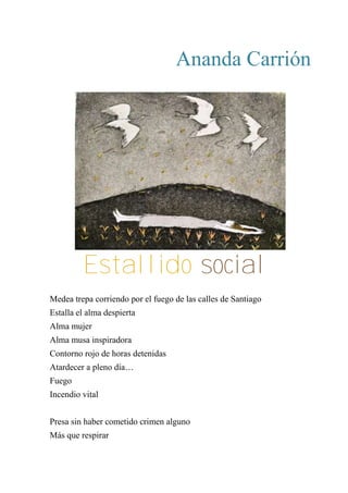 Ananda Carrión
ESTALLIDO SOCIAL
Medea trepa corriendo por el fuego de las calles de Santiago
Estalla el alma despierta
Alma mujer
Alma musa inspiradora
Contorno rojo de horas detenidas
Atardecer a pleno día…
Fuego
Incendio vital
Presa sin haber cometido crimen alguno
Más que respirar
Estallido social
 