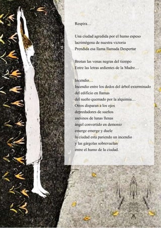 Respira…
Una ciudad agredida por el humo espeso
lacrimógena de nuestra victoria
Prendida esa llama llamada Despertar
Brotan las venas negras del tiempo
Entre las letras ardientes de la Madre…
Incendio…
Incendio entre los dedos del árbol exterminado
del edificio en llamas
del sueño quemado por la alquimia…
Otros disparan a los ojos
depredadores de sueños
asesinos de lunas llenas
ángel convertido en demonio
emerge emerge y duele
la ciudad está pariendo un incendio
y las gárgolas sobrevuelan
entre el humo de la ciudad.
 