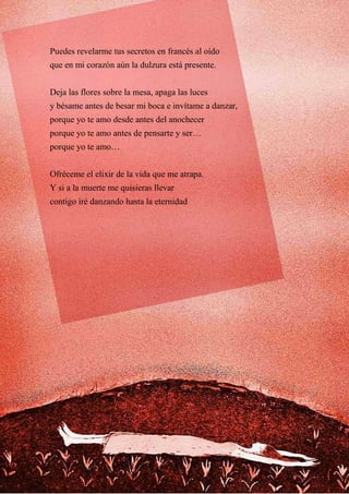 Puedes revelarme tus secretos en francés al oído
que en mi corazón aún la dulzura está presente.
Deja las flores sobre la mesa, apaga las luces
y bésame antes de besar mi boca e invítame a danzar,
porque yo te amo desde antes del anochecer
porque yo te amo antes de pensarte y ser…
porque yo te amo…
Ofréceme el elixir de la vida que me atrapa.
Y si a la muerte me quisieras llevar
contigo iré danzando hasta la eternidad
 