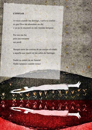 CONFIAR
A veces cuando me detengo, vuelvo a confiar…
es que Dios me abandonó un día
y ya no lo encontré en mis veredas antiguas
Por eso me fui
para encontrarme
me perdí
Busqué entre las cenizas de un cuerpo olvidado
a aquella que murió en las calles de Santiago
Nadie se enteró de mi funeral
Nadie tampoco cuando renací
 