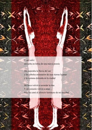 Y así volví
envuelta en letras de una nueva poesía
Me esperaba la lluvia del sur
y los árboles milenarios de esas tierras lejanas
y la ventana dormida en la ciudad
Mi boca volvió a recordar la risa
Y mi corazón volvió a amar…
ésta vez amé al silencio luminoso de mi soledad.
 