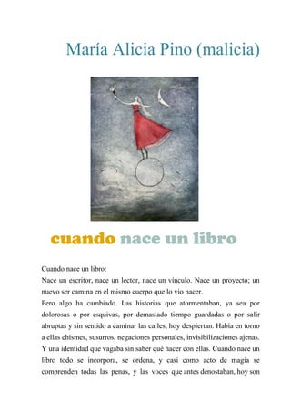 María Alicia Pino (malicia)
CUANDO NACE UN LIBRO
Cuando nace un libro:
Nace un escritor, nace un lector, nace un vínculo. Nace un proyecto; un
nuevo ser camina en el mismo cuerpo que lo vio nacer.
Pero algo ha cambiado. Las historias que atormentaban, ya sea por
dolorosas o por esquivas, por demasiado tiempo guardadas o por salir
abruptas y sin sentido a caminar las calles, hoy despiertan. Había en torno
a ellas chismes, susurros, negaciones personales, invisibilizaciones ajenas.
Y una identidad que vagaba sin saber qué hacer con ellas. Cuando nace un
libro todo se incorpora, se ordena, y casi como acto de magia se
comprenden todas las penas, y las voces que antes denostaban, hoy son
cuando nace un libro
 