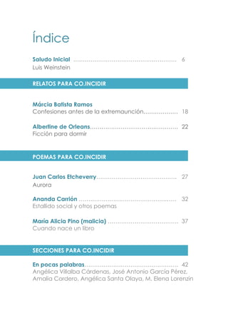 Índice
Saludo Inicial ……………………………………………… 6
Luis Weinstein
RELATOS PARA CO.INCIDIR
Márcia Batista Ramos
Confesiones antes de la extremaunción……………… 18
Albertine de Orleans………………………………………. 22
Ficción para dormir
POEMAS PARA CO.INCIDIR
Juan Carlos Etcheverry…………………………………… 27
Aurora
Ananda Carrión …………………………………………… 32
Estallido social y otros poemas
María Alicia Pino (malicia) ………………………………. 37
Cuando nace un libro
SECCIONES PARA CO.INCIDIR
En pocas palabras…………………………………………. 42
Angélica Villalba Cárdenas, José Antonio García Pérez,
Amalia Cordero, Angélica Santa Olaya, M. Elena Lorenzin
 