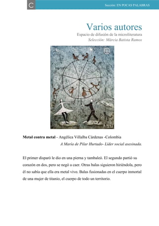 Varios autores
Espacio de difusión de la microliteratura
Selección: Márcia Batista Ramos
Metal contra metal - Angélica Villalba Cárdenas -Colombia
A María de Pilar Hurtado- Líder social asesinada.
El primer disparó le dio en una pierna y tambaleó. El segundo partió su
corazón en dos, pero se negó a caer. Otras balas siguieron hiriéndola, pero
él no sabía que ella era metal vivo. Balas fusionadas en el cuerpo inmortal
de una mujer de titanio, el cuerpo de todo un territorio.
C Sección: EN POCAS PALABRAS
 