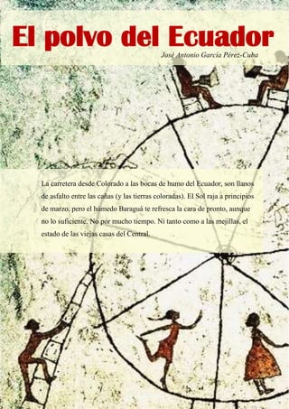 José Antonio García Pérez-Cuba
La carretera desde Colorado a las bocas de humo del Ecuador, son llanos
de asfalto entre las cañas (y las tierras coloradas). El Sol raja a principios
de marzo, pero el húmedo Baraguá te refresca la cara de pronto, aunque
no lo suficiente. No por mucho tiempo. Ni tanto como a las mejillas, el
estado de las viejas casas del Central.
El polvo del Ecuador
 