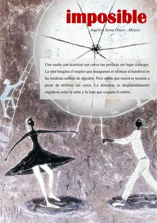 Angélica Santa Olaya – México
Una sueña con acariciar esa curva tan perfecta sin lugar a escape.
La otra imagina el suspiro que inaugurará el silencio al hundirse en
las huidizas colinas de algodón. Pero saben que nunca se tocarán a
pesar de sentirse tan cerca. La distancia es despiadadamente
engañosa entre la nube y la luna que coqueta le sonríe.
imposible
 