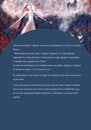 “Nosotros también”, dijeron, al unísono, al integrarse, el zorro y el conejo
blanco.
“Bienvenidas queridas hijas,” expresó, llegando, su verde radiante,
impecable la corona de flores, la Esperanza. Luego agregó lo consabido:
“Cuidado está ocupado en la Tierra.”
Al tanto de la dinámica de la relación entre sus padres, Alegría y Amistad
se limitaron a decir: “Ya lo iremos a ver.”
El conejo blanco trajo vasos con jugo de zanahoria y los cinco se pusieron
a conversar.
Como solía pasar, la Esperanza les puso al día de cómo el padre Cuidado
veía lo que acontecía en la tierra al más conspicuo de sus habitantes que,
tal vez con un peculiar sentido del humor, se llamaba a sí mismo homo
sapiens.
 