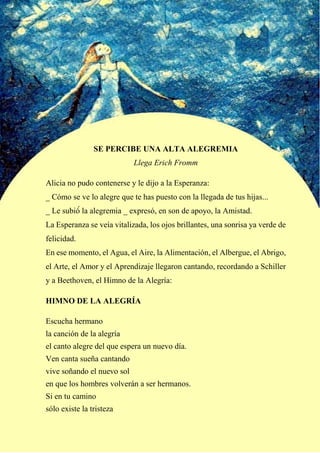 SE PERCIBE UNA ALTA ALEGREMIA
Llega Erich Fromm
Alicia no pudo contenerse y le dijo a la Esperanza:
_ Cómo se ve lo alegre que te has puesto con la llegada de tus hijas...
_ Le subió́ la alegremia _ expresó, en son de apoyo, la Amistad.
La Esperanza se veía vitalizada, los ojos brillantes, una sonrisa ya verde de
felicidad.
En ese momento, el Agua, el Aire, la Alimentación, el Albergue, el Abrigo,
el Arte, el Amor y el Aprendizaje llegaron cantando, recordando a Schiller
y a Beethoven, el Himno de la Alegría:
HIMNO DE LA ALEGRÍA
Escucha hermano
la canción de la alegría
el canto alegre del que espera un nuevo día.
Ven canta sueña cantando
vive soñando el nuevo sol
en que los hombres volverán a ser hermanos.
Si en tu camino
sólo existe la tristeza
 