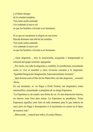 y el llanto amargo
de la soledad completa.
Ven canta sueña cantando
vive soñando el nuevo sol
en que los hombres volverán a ser hermanos.
Si es que no encuentras la alegría en esta tierra
búscala hermano más allá́ de las estrellas.
Ven canta sueña cantando
vive soñando el nuevo sol
en que los hombres volverán a ser hermanos.
_ Gran alegremia _ dice la Amistosofía, acogiendo e interpretando la
emoción del grupo asistente, agregando:
_ Por cierto, nos sube la alegremia y, también, la asombremia, constatando
como se vive el asombro y otras vivencias cercanas a la alegremia:
“Igualdad Integración Imaginación Autoconocimiento Armonía”
_ Qué distinto sería el País de las Maravillas con alta alegremia _ comentó
Alicia.
En ese momento, se vio llegar a Erich Fromm, tan alegrémico como
amistosófico, comentando, a propósito de su amiga Esperanza:
“La Esperanza es un estado, una forma de ser. Es una disposición interna,
un intenso estar listo para actuar. La Esperanza es paradójica. Tener
Esperanza significa estar listo en todo momento para lo que todavía no
nace, pero sin llegar a desesperarse si el nacimiento no ocurre en el lapso
de nuestra vida.”
_ Bienvenido _ expresó por todos, el conejo blanco.
 