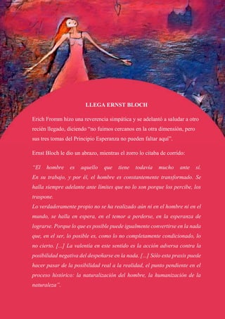 LLEGA ERNST BLOCH
Erich Fromm hizo una reverencia simpática y se adelantó a saludar a otro
recién llegado, diciendo “no fuimos cercanos en la otra dimensión, pero
sus tres tomas del Principio Esperanza no pueden faltar aquí”.
Ernst Bloch le dio un abrazo, mientras el zorro lo citaba de corrido:
“El hombre es aquello que tiene todavía mucho ante sí.
En su trabajo, y por él, el hombre es constantemente transformado. Se
halla siempre adelante ante límites que no lo son porque los percibe, los
traspone.
Lo verdaderamente propio no se ha realizado aún ni en el hombre ni en el
mundo, se halla en espera, en el temor a perderse, en la esperanza de
lograrse. Porque lo que es posible puede igualmente convertirse en la nada
que, en el ser, lo posible es, como lo no completamente condicionado, lo
no cierto. [...] La valentía en este sentido es la acción adversa contra la
posibilidad negativa del despeñarse en la nada. [...] Sólo esta praxis puede
hacer pasar de la posibilidad real a la realidad, el punto pendiente en el
proceso histórico: la naturalización del hombre, la humanización de la
naturaleza”.
 