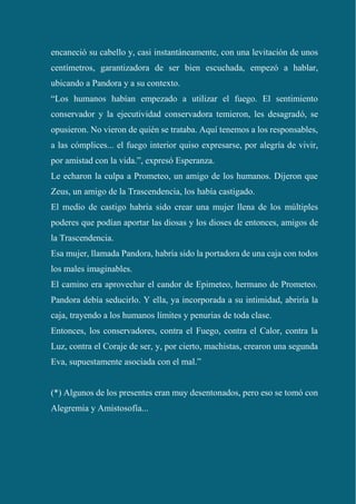 encaneció su cabello y, casi instantáneamente, con una levitación de unos
centímetros, garantizadora de ser bien escuchada, empezó a hablar,
ubicando a Pandora y a su contexto.
“Los humanos habían empezado a utilizar el fuego. El sentimiento
conservador y la ejecutividad conservadora temieron, les desagradó, se
opusieron. No vieron de quién se trataba. Aquí tenemos a los responsables,
a las cómplices... el fuego interior quiso expresarse, por alegría de vivir,
por amistad con la vida.”, expresó Esperanza.
Le echaron la culpa a Prometeo, un amigo de los humanos. Dijeron que
Zeus, un amigo de la Trascendencia, los había castigado.
El medio de castigo habría sido crear una mujer llena de los múltiples
poderes que podían aportar las diosas y los dioses de entonces, amigos de
la Trascendencia.
Esa mujer, llamada Pandora, habría sido la portadora de una caja con todos
los males imaginables.
El camino era aprovechar el candor de Epimeteo, hermano de Prometeo.
Pandora debía seducirlo. Y ella, ya incorporada a su intimidad, abriría la
caja, trayendo a los humanos límites y penurias de toda clase.
Entonces, los conservadores, contra el Fuego, contra el Calor, contra la
Luz, contra el Coraje de ser, y, por cierto, machistas, crearon una segunda
Eva, supuestamente asociada con el mal.”
(*) Algunos de los presentes eran muy desentonados, pero eso se tomó con
Alegremia y Amistosofía...
 