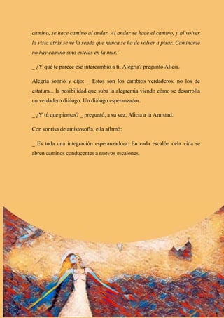 camino, se hace camino al andar. Al andar se hace el camino, y al volver
la vista atrás se ve la senda que nunca se ha de volver a pisar. Caminante
no hay camino sino estelas en la mar.”
_ ¿Y qué te parece ese intercambio a ti, Alegría? preguntó Alicia.
Alegría sonrió y dijo: _ Estos son los cambios verdaderos, no los de
estatura... la posibilidad que suba la alegremia viendo cómo se desarrolla
un verdadero diálogo. Un diálogo esperanzador.
_ ¿Y tú que piensas? _ preguntó, a su vez, Alicia a la Amistad.
Con sonrisa de amistosofía, ella afirmó:
_ Es toda una integración esperanzadora: En cada escalón dela vida se
abren caminos conducentes a nuevos escalones.
 