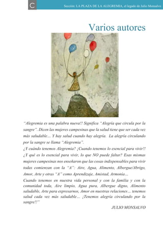 Varios autores
“Alegremia es una palabra nueva!! Significa “Alegría que circula por la
sangre”. Dicen las mujeres campesinas que la salud tiene que ser cada vez
más saludable… Y hay salud cuando hay alegría. La alegría circulando
por la sangre se llama “Alegremia”.
¿Y cuándo tenemos Alegremia? ¡Cuando tenemos lo esencial para vivir!!
¿Y qué es lo esencial para vivir, lo que NO puede faltar? Esas mismas
mujeres campesinas nos enseñaron que las cosas indispensables para vivir
todas comienzan con la “A”: Aire, Agua, Alimento, Albergue/Abrigo,
Amor, Arte y otras “A” como Aprendizaje, Amistad, Armonía…
Cuando tenemos en nuestra vida personal y con la familia y con la
comunidad toda, Aire limpio, Agua pura, Albergue digno, Alimento
saludable, Arte para expresarnos, Amor en nuestras relaciones… tenemos
salud cada vez más saludable… ¡Tenemos alegría circulando por la
sangre!!”
JULIO MONSALVO
C Sección: LA PLAZA DE LA ALEGREMIA, el legado de Julio Monsalvo
 