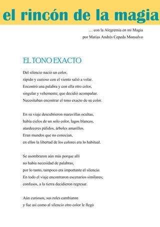 … con la Alegremia en mi Magia
por Matías Andrés Cepeda Monsalvo
EL TONO EXACTO
Del silencio nació un color,
rápido y curioso con el viento salió a volar.
Encontró una palabra y con ella otro color,
singular y vehemente, que decidió acompañar.
Necesitaban encontrar el tono exacto de su color.
En su viaje descubrieron maravillas ocultas,
había cielos de un solo color, lagos blancos,
atardeceres pálidos, árboles amarillos.
Eran mundos que no conocían,
en ellos la libertad de los colores era lo habitual.
Se asombraron aún más porque allí
no había necesidad de palabras,
por lo tanto, tampoco era importante el silencio.
En todo el viaje encontraron escenarios similares;
confusos, a la tierra decidieron regresar.
Aún curiosos, sus roles cambiaron
y fue así como al silencio otro color le llegó
el rincón de la magia
EL TONO EXACTO
 