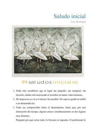 Saludo inicial
Luis Weinstein
99 SALUDOS INICIALES
1. Nada más asombroso que el lugar tan pequeño, tan marginal, tan
incoloro, donde está acurrucado el asombro en tantas vidas humanas.
2. De improviso se vio a sí mismo. Se asombró. No supo si quedó en niebla
o en demasiada luz.
3. Todo era comprensible hasta el aburrimiento, hasta que, por una
distracción del tiempo, alguien estuvo simultáneamente en dos lugares
muy distantes.
4. Preguntó por qué existe todo, lo llevaron al siquiatra. El profesional le
99 saludos iniciales
 