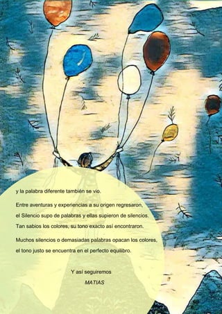 y la palabra diferente también se vio.
Entre aventuras y experiencias a su origen regresaron,
el Silencio supo de palabras y ellas supieron de silencios.
Tan sabios los colores, su tono exacto así encontraron.
Muchos silencios o demasiadas palabras opacan los colores,
el tono justo se encuentra en el perfecto equilibro.
Y así seguiremos
MATIAS
 