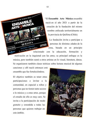 62
“El Ensamble Arte Música ensamble
nació en el año 2021 a partir de la
creación de la fundación del mismo
nombre enfocada territorialmente en
la provincia de Quillota (Chile).
La fundación invita a participar a
personas de distintas edades de la
zona, basada en un principio
relacionado con la educación, formación y
motivación en la inquietud con las artes; su principal enfoque es la
música, pero también sumó a otros artistas en lo visual, literatura, danza.
Se organizaron también clases teóricas sobre lectura musical de algunas
canciones y allí nació entonces este
ensamble que fue fortaleciéndose.
El objetivo también es tener otras
participaciones e invitar a la
comunidad, en especial a niños y
personas que no tienen tanto acceso
a la música y a estas artes, porque
el estudio de ello es muy caro. Se
invita a la participación de modo
gratuito y extendida a todas las
personas que quieren trabajar en
este ámbito.
 