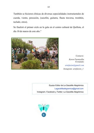 63
También se hicieron clínicas de diversas especialidades instrumentales de
cuerda, viento, percusión, (saxofón, guitarra, flauta traversa, trombón,
teclado, otros).
Se finalizó el primer ciclo en la gala en el centro cultural de Quillota, el
día 10 de marzo de este año.”
Contacto:
Karen Fuentealba
Fernández
artefusion@gmail.com
Instagram: artefusion_1
Equipo Editor de La Gacetilla Alegrémica
Lagacetillaalegremica@gmail.com
Instagram, Facebook y Twitter: La Gacetilla Alegrémica
 
