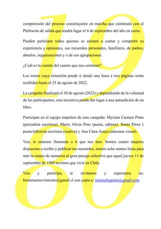 65
comprensión del proceso constituyente en marcha que culminará con el
Plebiscito de salida que tendrá lugar el 4 de septiembre del año en curso.
Pueden participar todos quienes se animen a contar y compartir su
experiencia y opiniones, sus recuerdos personales, familiares, de padres,
abuelos, organizaciones y o de sus agrupaciones.
¿Cuál es tu cuento del cuento que nos contaron?
Los textos cuya extensión puede ir desde una línea a tres páginas serán
recibidos hasta el 25 de agosto de 2022.
La campaña finalizará el 30 de agosto (2022) y dependiendo de la voluntad
de los participantes, esta iniciativa puede dar lugar a una autoedición de un
libro.
Participan en el equipo impulsor de esta campaña: Myriam Carmen Pinto
(periodista escritora), María Alicia Pino (poeta, editora), Sonia Pérez (
poeta/tallerista escritura creativa) y Ana Clara Araya (artesana visual).
Ven, te estamos llamando a ti que nos lees. Somos cuatro mujeres
dispuestas a recibir y publicar tus recuerdos, somos ocho manos listas para
unir tu retazo de memoria al gran paisaje colectivo que aquel jueves 11 de
septiembre de 1980 tuvimos que vivir en Chile.
Ven y participa, te invitamos y esperamos en:
historiasmovimiento@gmail.cl con copia a: mirenchupinto@gmail.com
 