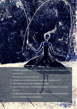 6. Luchaba, incansable, por integrarse a sí mismo. Nunca le impresionó la
coexistencia.
7. El retrato de una rosa es otra rosa.
8. ¿El pensar es un salto evolutivo o una niebla ocultando el ser?
9. Hay alegrías tan altas que contagian a los días.
10. Falta un nombre para la enfermedad en que se confunden las personas y
las cosas.
11. Se dan pensamientos que aparentan ser personas y personas susceptibles
de ser confundidas con pensamientos.
 