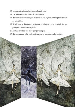 12. La concentración es hermana de lo universal
13. Los bordes son la cortesía de las sombras.
14. Hay árboles alarmados por la suerte de los pájaros ante la proliferación
de los cables.
15. Despiertos o durmiendo tendemos a olvidar nuestra condición de
pasajeros de una nave espacial.
16. Nadie perturba a una nube que parezca pez.
17. Hay un aura de volar en la vigilia como lo hacemos en los sueños.
 
