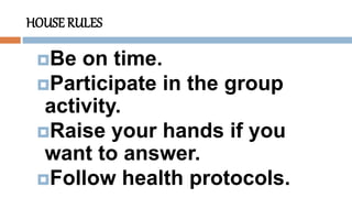 HOUSE RULES
Be on time.
Participate in the group
activity.
Raise your hands if you
want to answer.
Follow health protocols.
 