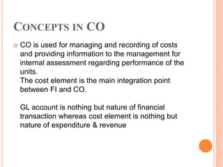 CONCEPTS IN CO
 CO is used for managing and recording of costs
and providing information to the management for
internal assessment regarding performance of the
units.
The cost element is the main integration point
between FI and CO.
GL account is nothing but nature of financial
transaction whereas cost element is nothing but
nature of expenditure & revenue
 