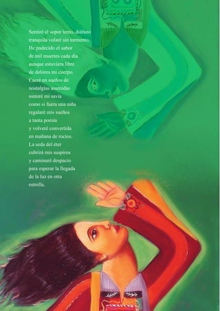 10
Sentiré el sopor lento, diáfano
tranquila volaré sin tormento.
He padecido el sabor
de mil muertes cada día
aunque estuviera libre
de dolores mi cuerpo.
Caeré en sueños de
nostalgias asumidas
sumiré mi savia
como si fuera una niña
regalaré mis sueños
a tanta poesía
y volveré convertida
en mañana de rocíos.
La seda del éter
cubrirá mis suspiros
y caminaré despacio
para esperar la llegada
de la luz en otra
estrella.
 