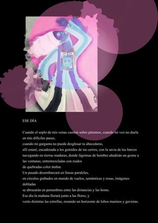 11
ESE DÍA
Cuando el soplo de mis venas camine sobre páramos, cuando mi voz no duela
en mis difíciles pasos,
cuando mi garganta no pueda desglosar tu abecedario,
allí estaré, encadenada a los gemidos de tus cerros, con la savia de tus barcos
navegando en tierras maduras, donde lágrimas de hombre añadirán un gozne a
las ventanas, entremezcladas con ruidos
de quebradas color ámbar.
Un pasado desembarcará en líneas paralelas,
en círculos grabados en mundo de vuelos, semánticas y rosas, imágenes
dobladas
se abrazarán en penumbras entre las distancias y las horas.
Ese día la mañana llorará junto a las flores, y
verás distintas las estrellas, rozando un horizonte de lobos marinos y gaviotas.
 