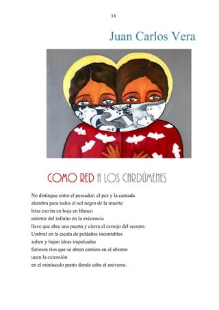 14
Juan Carlos Vera
COMO RED A LOS CARDÚMENES
No distingue entre el pescador, el pez y la carnada
alumbra para todos el sol negro de la muerte
letra escrita en hoja en blanco
estertor del infinito en la existencia
llave que abre una puerta y cierra el cerrojo del secreto.
Umbral en la escala de peldaños incontables
suben y bajan ideas impulsadas
furiosos ríos que se abren camino en el abismo
unen la extensión
en el minúsculo punto donde cabe el universo.
COMO RED A LOS CARDÚMENES
 