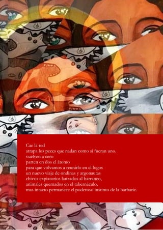 16
Cae la red
atrapa los peces que nadan como si fueran uno.
vuelven a cero
parten en dos el átomo
para que volvamos a reunirlo en el logos
un nuevo viaje de ondinas y argonautas
chivos expiatorios lanzados al barranco,
animales quemados en el tabernáculo,
mas intacto permanece el poderoso instinto de la barbarie.
 